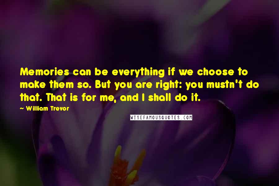 William Trevor Quotes: Memories can be everything if we choose to make them so. But you are right: you mustn't do that. That is for me, and I shall do it.