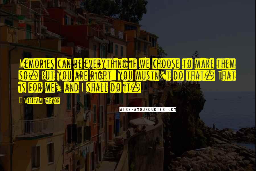 William Trevor Quotes: Memories can be everything if we choose to make them so. But you are right: you mustn't do that. That is for me, and I shall do it.