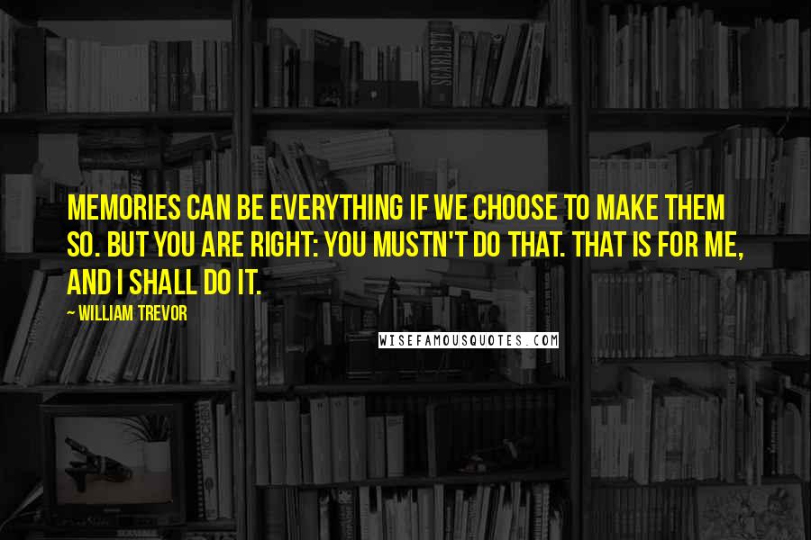 William Trevor Quotes: Memories can be everything if we choose to make them so. But you are right: you mustn't do that. That is for me, and I shall do it.