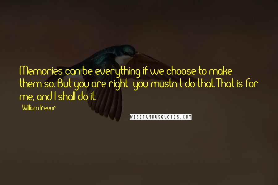 William Trevor Quotes: Memories can be everything if we choose to make them so. But you are right: you mustn't do that. That is for me, and I shall do it.