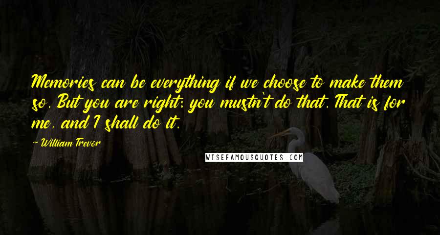 William Trevor Quotes: Memories can be everything if we choose to make them so. But you are right: you mustn't do that. That is for me, and I shall do it.