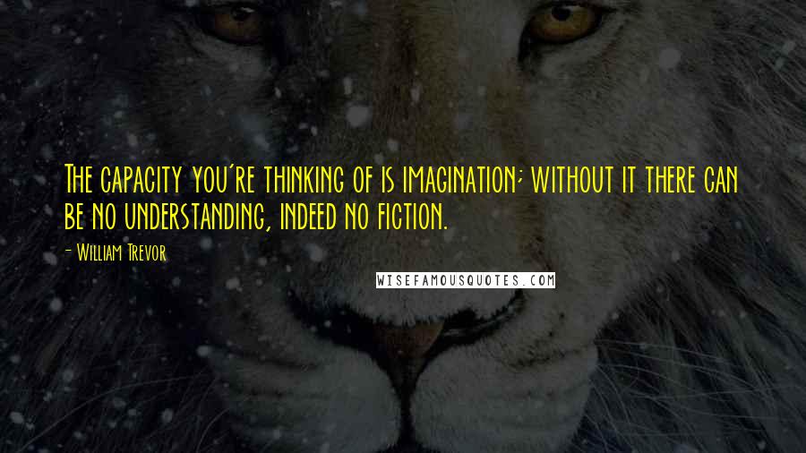 William Trevor Quotes: The capacity you're thinking of is imagination; without it there can be no understanding, indeed no fiction.