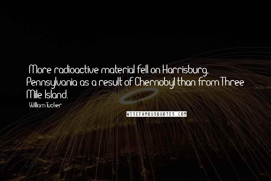 William Tucker Quotes: (More radioactive material fell on Harrisburg, Pennsylvania as a result of Chernobyl than from Three Mile Island.)