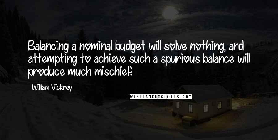William Vickrey Quotes: Balancing a nominal budget will solve nothing, and attempting to achieve such a spurious balance will produce much mischief.