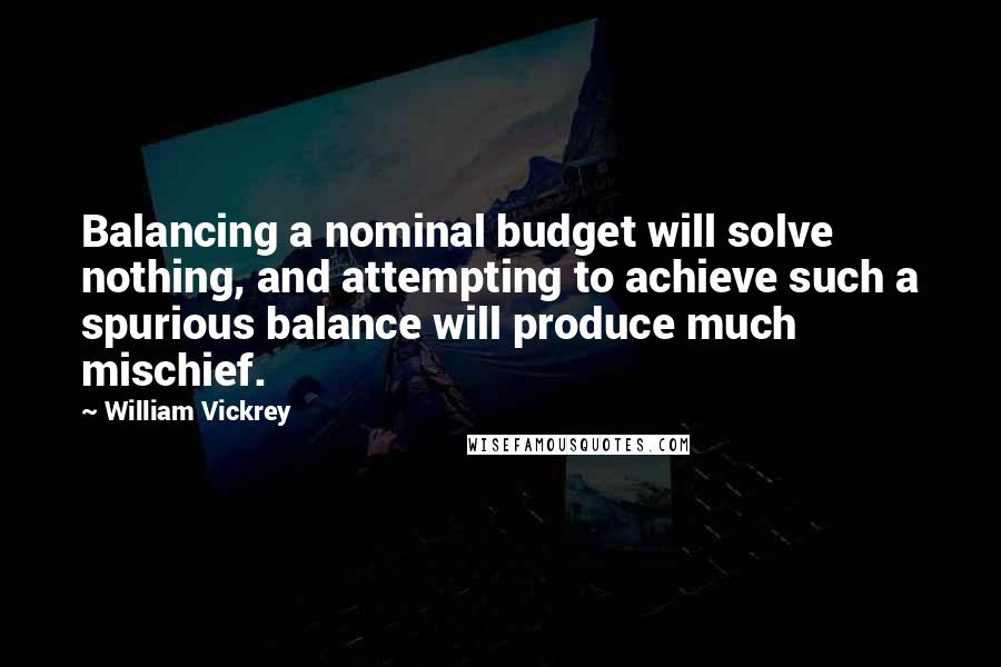 William Vickrey Quotes: Balancing a nominal budget will solve nothing, and attempting to achieve such a spurious balance will produce much mischief.