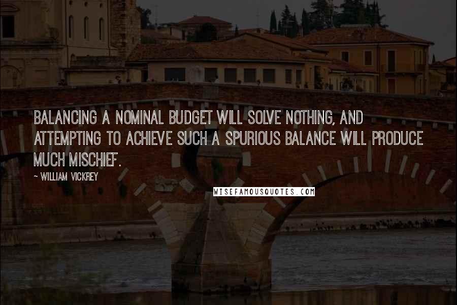 William Vickrey Quotes: Balancing a nominal budget will solve nothing, and attempting to achieve such a spurious balance will produce much mischief.