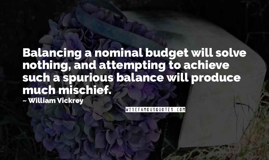William Vickrey Quotes: Balancing a nominal budget will solve nothing, and attempting to achieve such a spurious balance will produce much mischief.