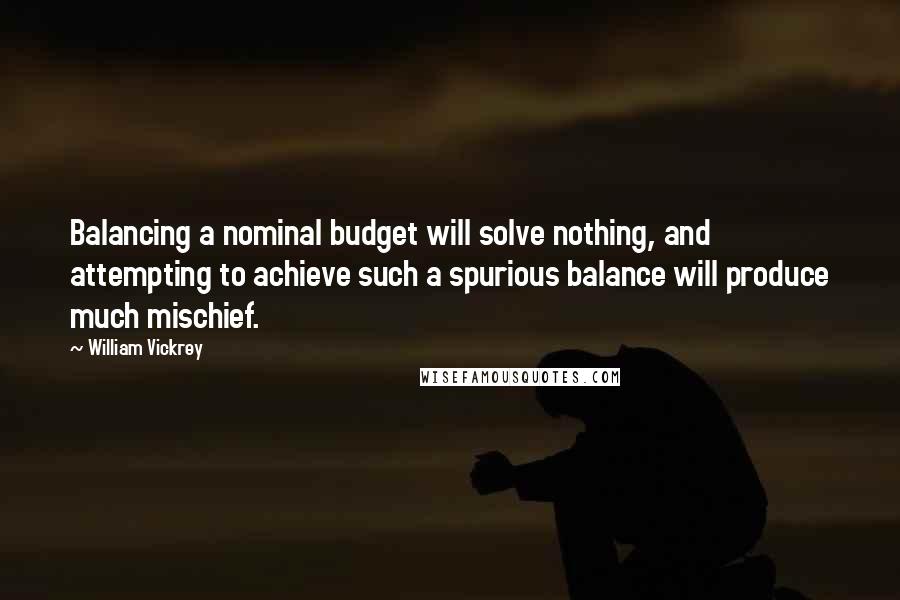 William Vickrey Quotes: Balancing a nominal budget will solve nothing, and attempting to achieve such a spurious balance will produce much mischief.