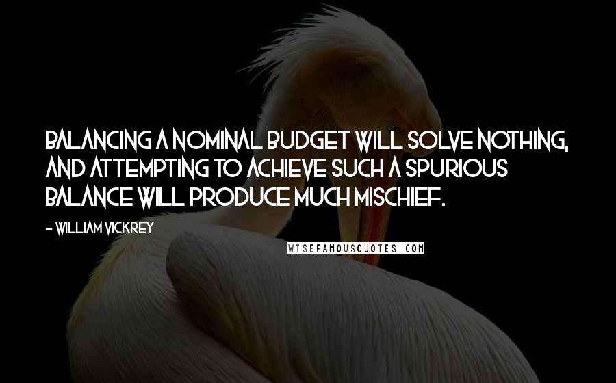 William Vickrey Quotes: Balancing a nominal budget will solve nothing, and attempting to achieve such a spurious balance will produce much mischief.