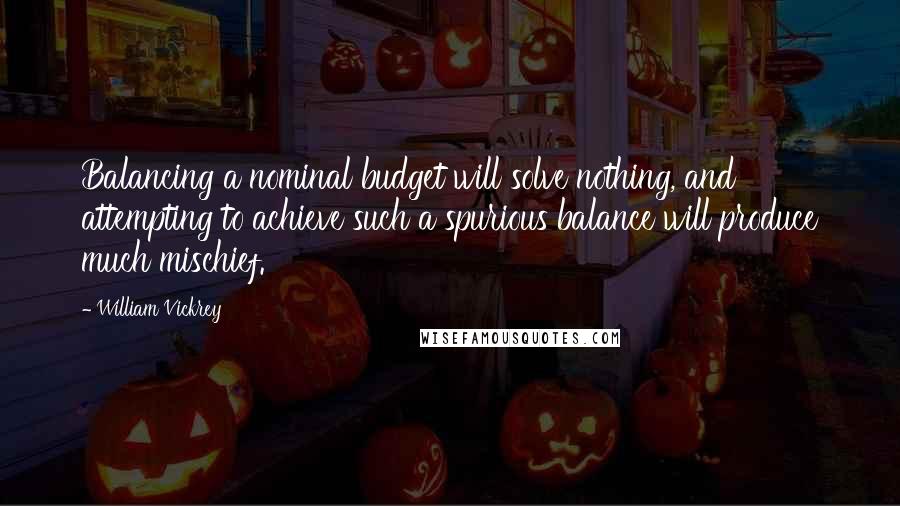 William Vickrey Quotes: Balancing a nominal budget will solve nothing, and attempting to achieve such a spurious balance will produce much mischief.