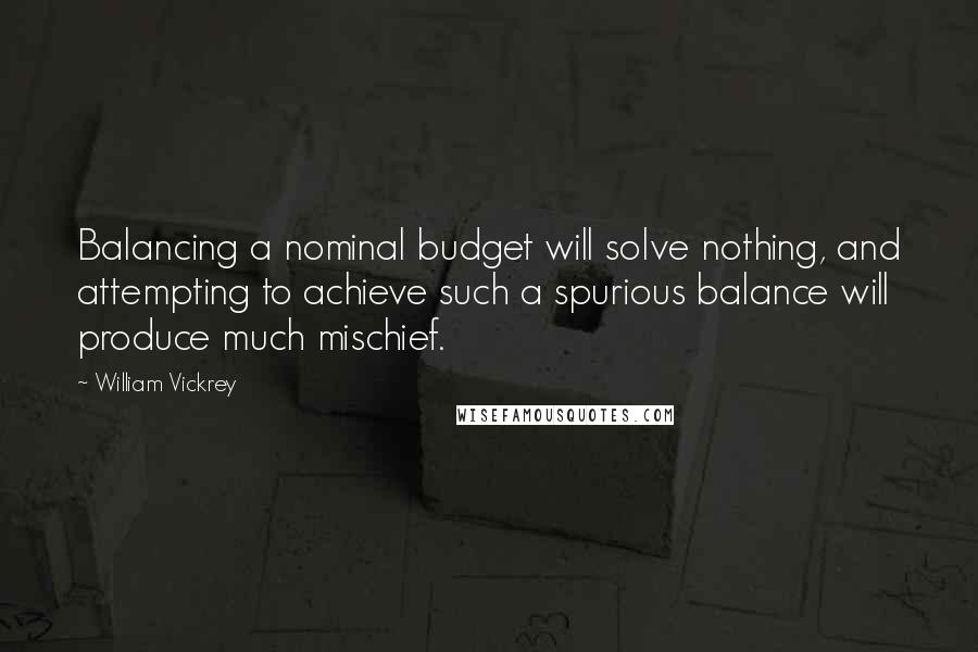 William Vickrey Quotes: Balancing a nominal budget will solve nothing, and attempting to achieve such a spurious balance will produce much mischief.