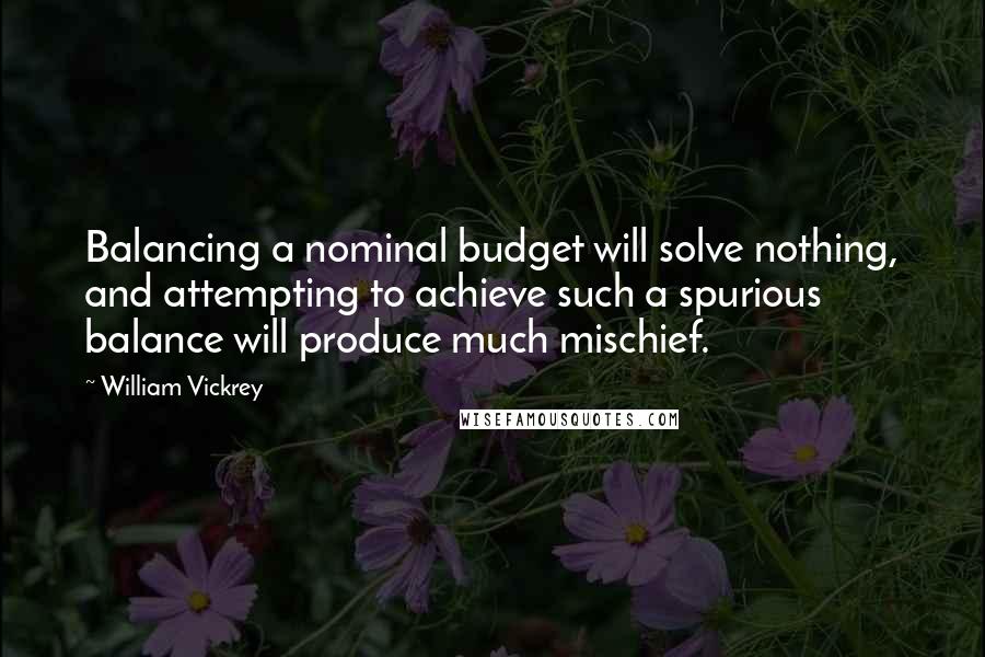 William Vickrey Quotes: Balancing a nominal budget will solve nothing, and attempting to achieve such a spurious balance will produce much mischief.