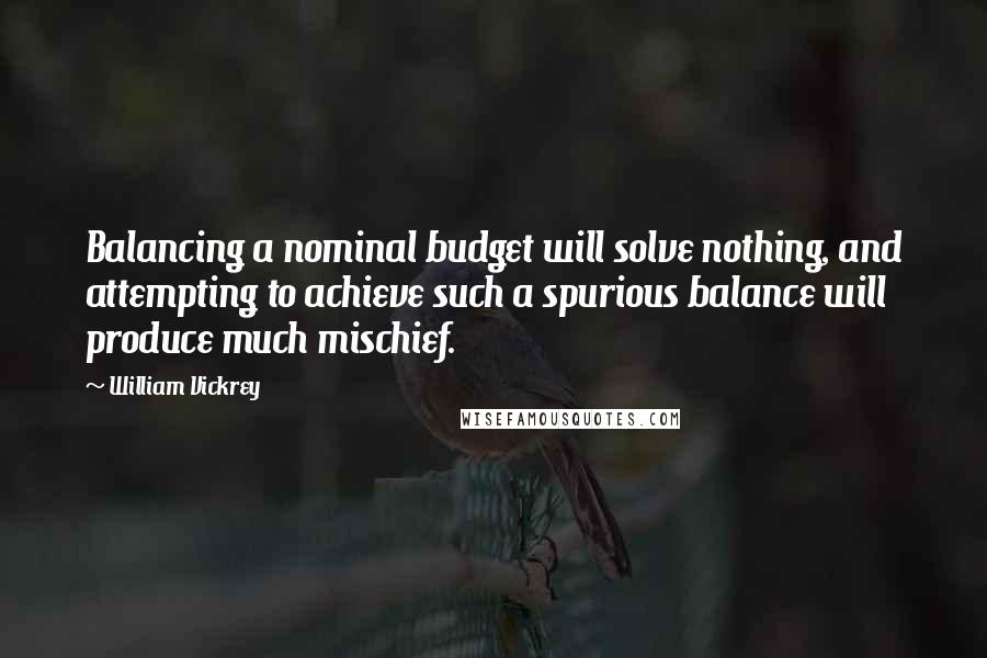 William Vickrey Quotes: Balancing a nominal budget will solve nothing, and attempting to achieve such a spurious balance will produce much mischief.