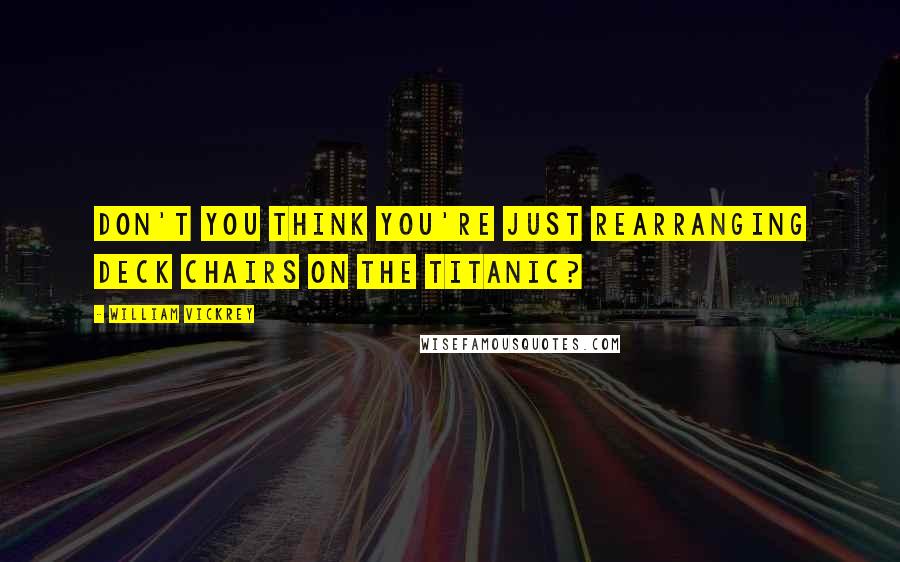 William Vickrey Quotes: Don't you think you're just rearranging deck chairs on the Titanic?