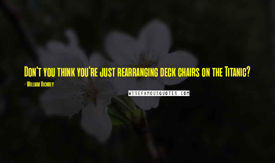 William Vickrey Quotes: Don't you think you're just rearranging deck chairs on the Titanic?
