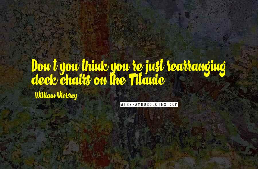William Vickrey Quotes: Don't you think you're just rearranging deck chairs on the Titanic?