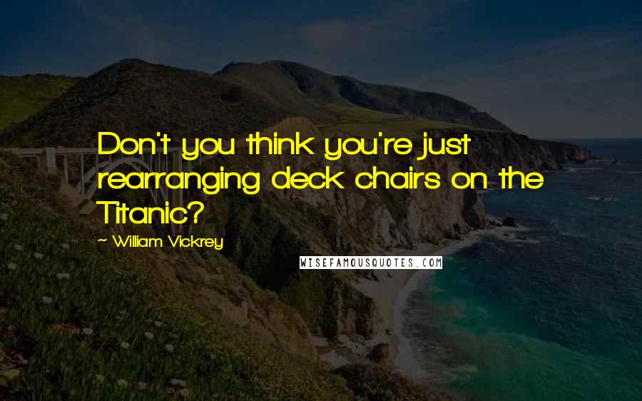 William Vickrey Quotes: Don't you think you're just rearranging deck chairs on the Titanic?