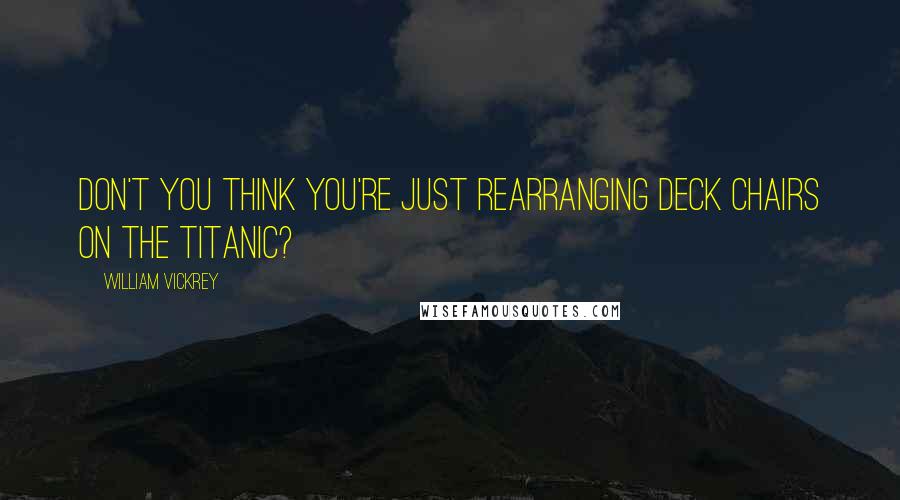 William Vickrey Quotes: Don't you think you're just rearranging deck chairs on the Titanic?