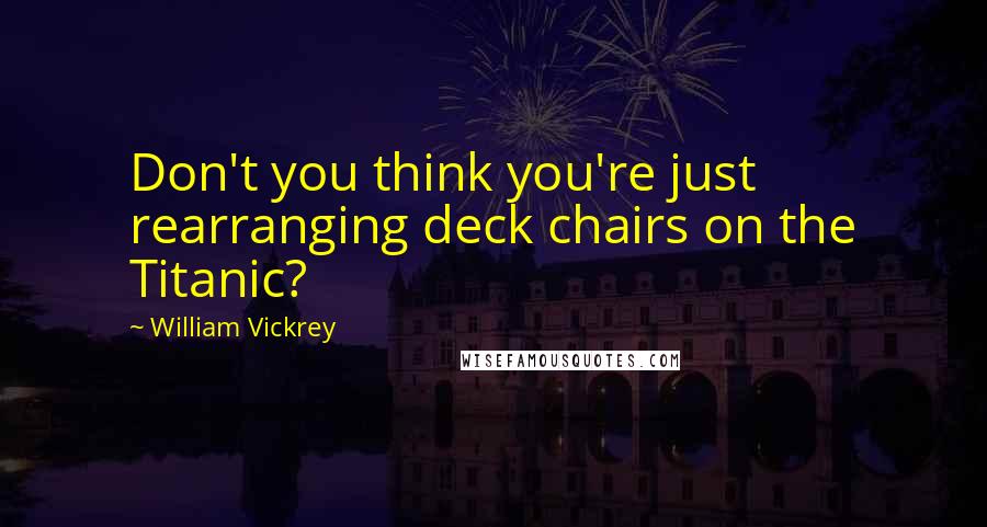 William Vickrey Quotes: Don't you think you're just rearranging deck chairs on the Titanic?
