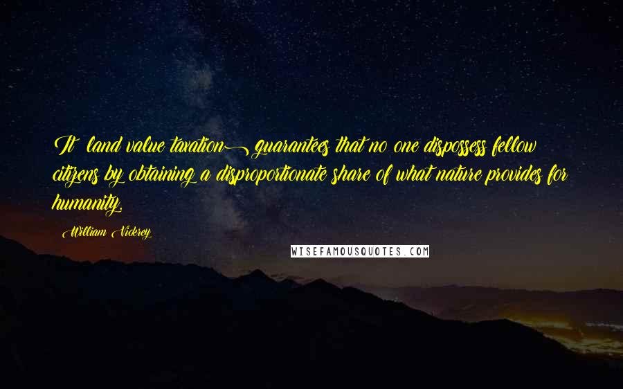 William Vickrey Quotes: It (land value taxation) guarantees that no one dispossess fellow citizens by obtaining a disproportionate share of what nature provides for humanity.