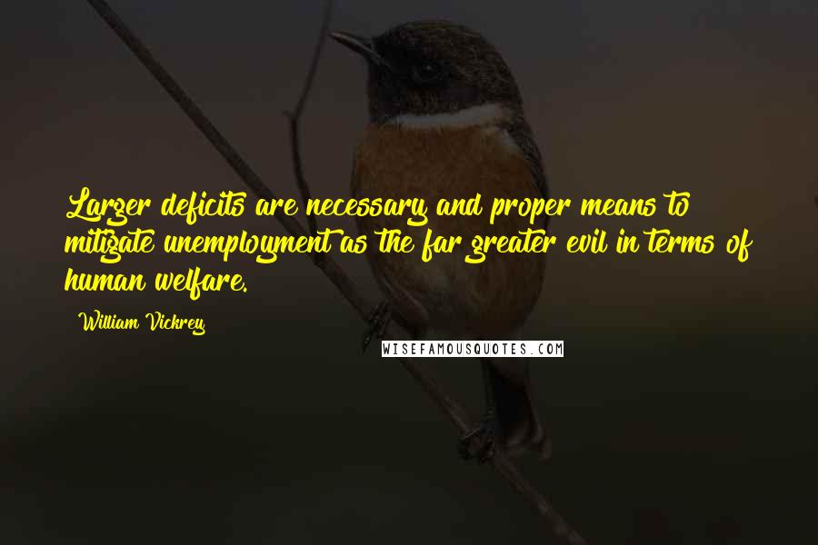 William Vickrey Quotes: Larger deficits are necessary and proper means to mitigate unemployment as the far greater evil in terms of human welfare.