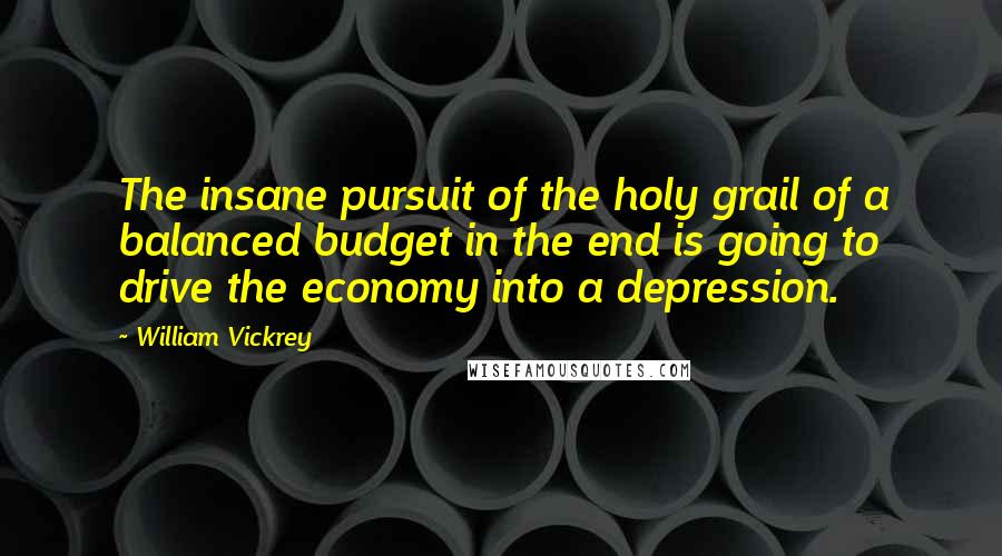 William Vickrey Quotes: The insane pursuit of the holy grail of a balanced budget in the end is going to drive the economy into a depression.