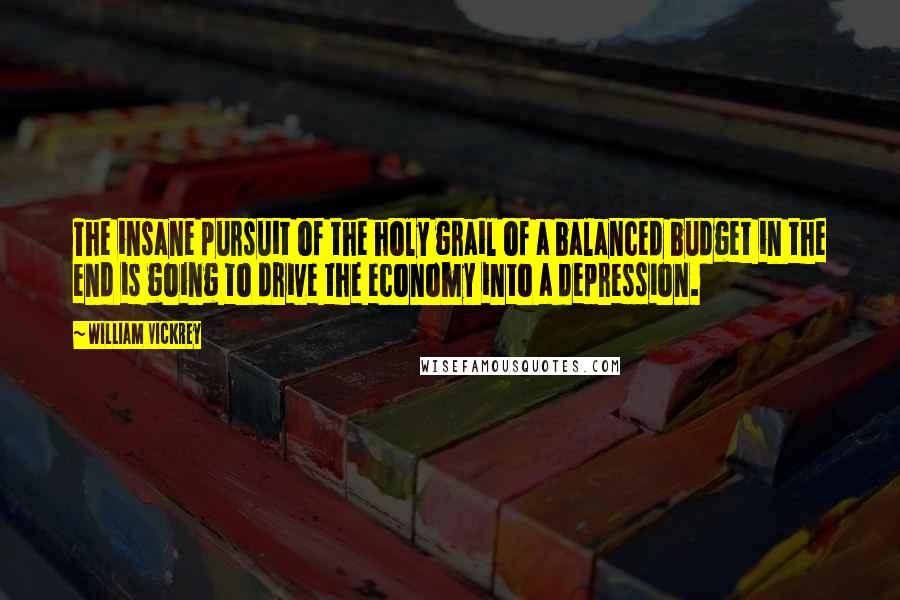 William Vickrey Quotes: The insane pursuit of the holy grail of a balanced budget in the end is going to drive the economy into a depression.