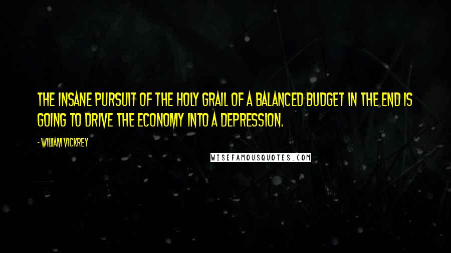 William Vickrey Quotes: The insane pursuit of the holy grail of a balanced budget in the end is going to drive the economy into a depression.