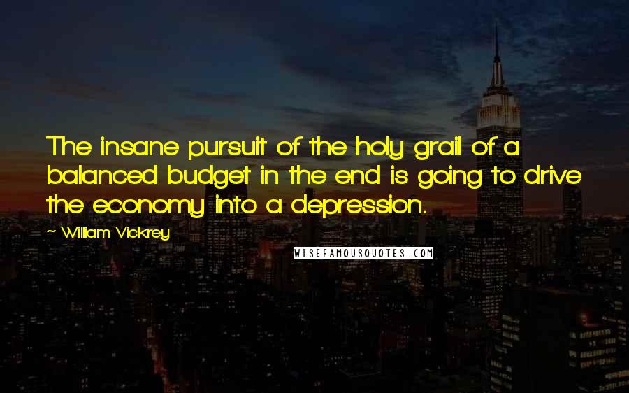 William Vickrey Quotes: The insane pursuit of the holy grail of a balanced budget in the end is going to drive the economy into a depression.