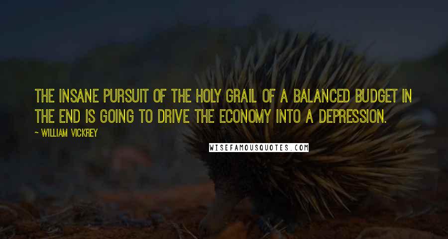 William Vickrey Quotes: The insane pursuit of the holy grail of a balanced budget in the end is going to drive the economy into a depression.