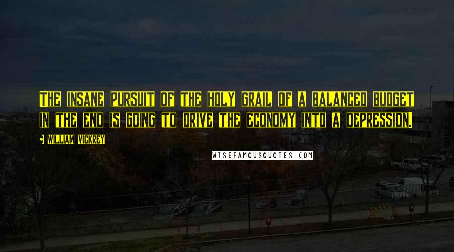 William Vickrey Quotes: The insane pursuit of the holy grail of a balanced budget in the end is going to drive the economy into a depression.