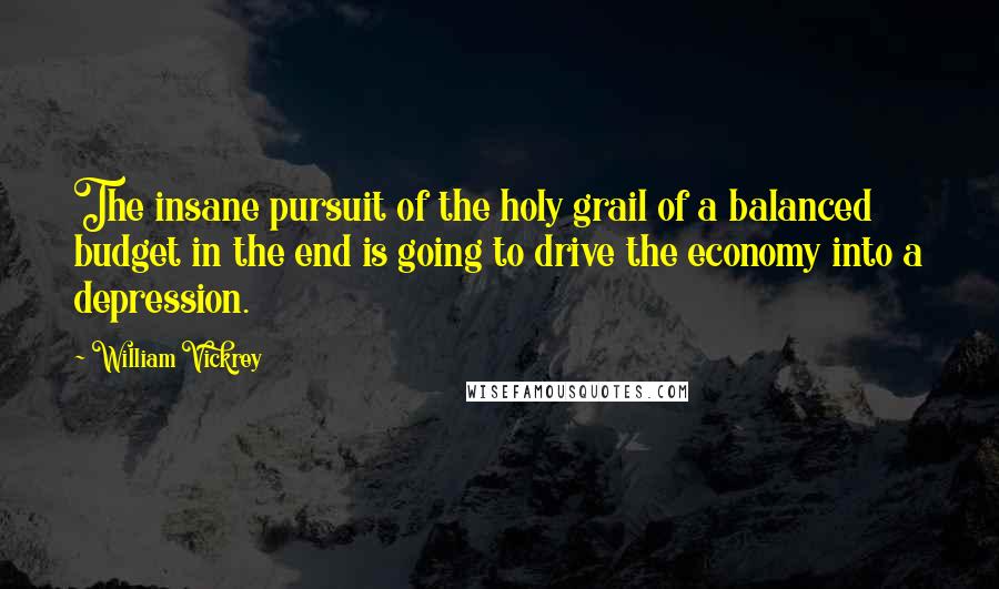 William Vickrey Quotes: The insane pursuit of the holy grail of a balanced budget in the end is going to drive the economy into a depression.