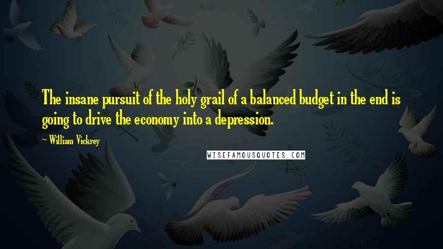 William Vickrey Quotes: The insane pursuit of the holy grail of a balanced budget in the end is going to drive the economy into a depression.