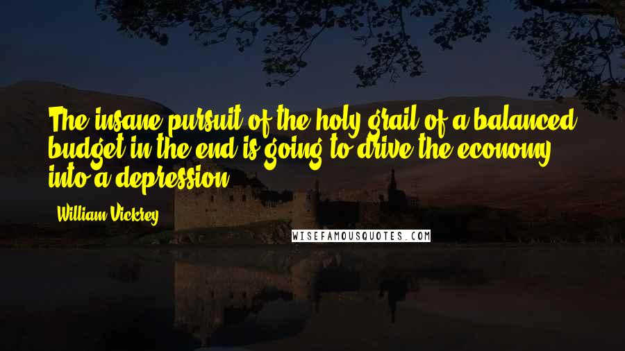 William Vickrey Quotes: The insane pursuit of the holy grail of a balanced budget in the end is going to drive the economy into a depression.