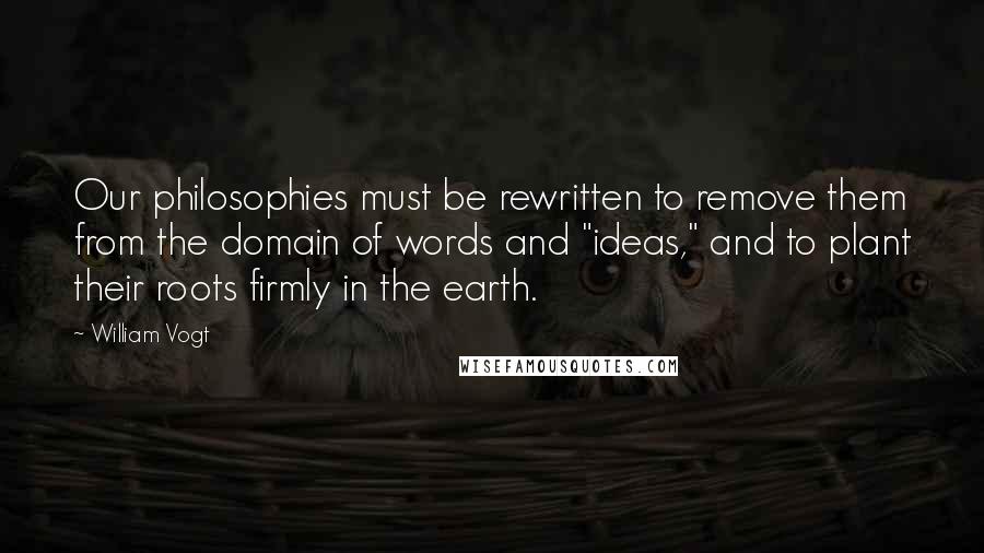 William Vogt Quotes: Our philosophies must be rewritten to remove them from the domain of words and "ideas," and to plant their roots firmly in the earth.