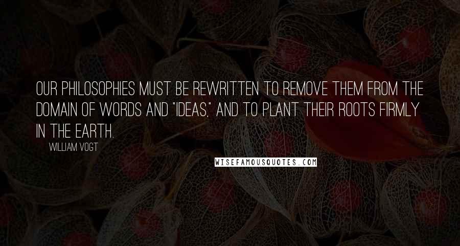 William Vogt Quotes: Our philosophies must be rewritten to remove them from the domain of words and "ideas," and to plant their roots firmly in the earth.