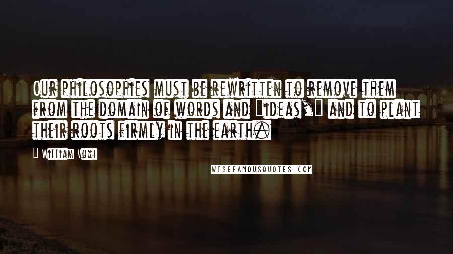 William Vogt Quotes: Our philosophies must be rewritten to remove them from the domain of words and "ideas," and to plant their roots firmly in the earth.