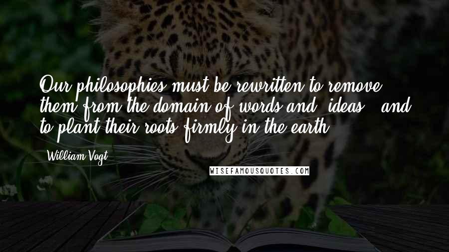 William Vogt Quotes: Our philosophies must be rewritten to remove them from the domain of words and "ideas," and to plant their roots firmly in the earth.