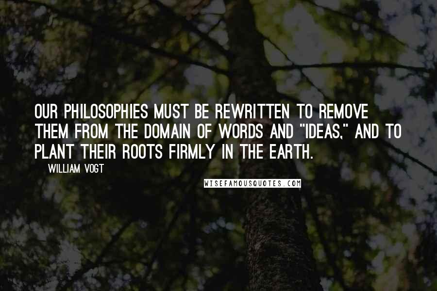 William Vogt Quotes: Our philosophies must be rewritten to remove them from the domain of words and "ideas," and to plant their roots firmly in the earth.