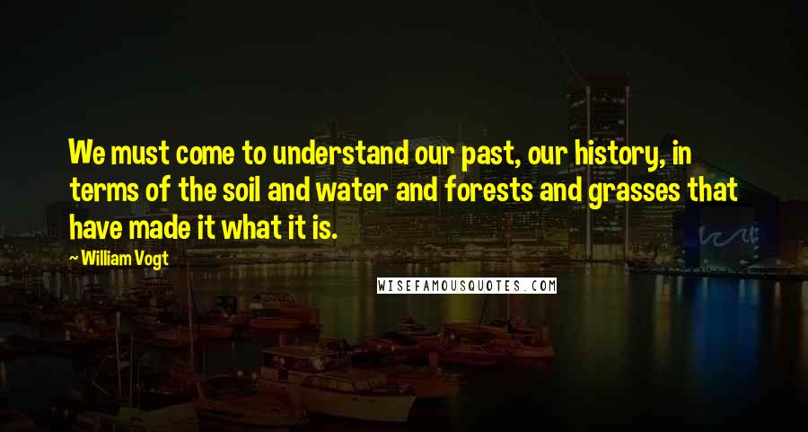 William Vogt Quotes: We must come to understand our past, our history, in terms of the soil and water and forests and grasses that have made it what it is.