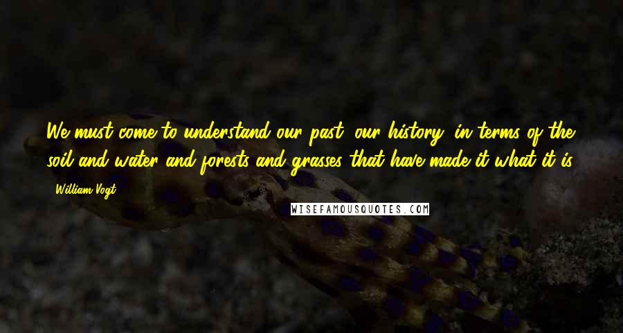 William Vogt Quotes: We must come to understand our past, our history, in terms of the soil and water and forests and grasses that have made it what it is.