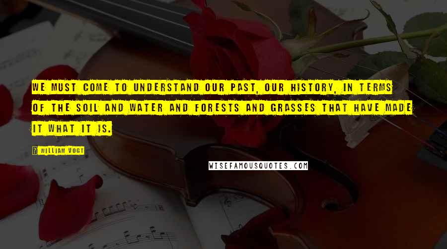 William Vogt Quotes: We must come to understand our past, our history, in terms of the soil and water and forests and grasses that have made it what it is.