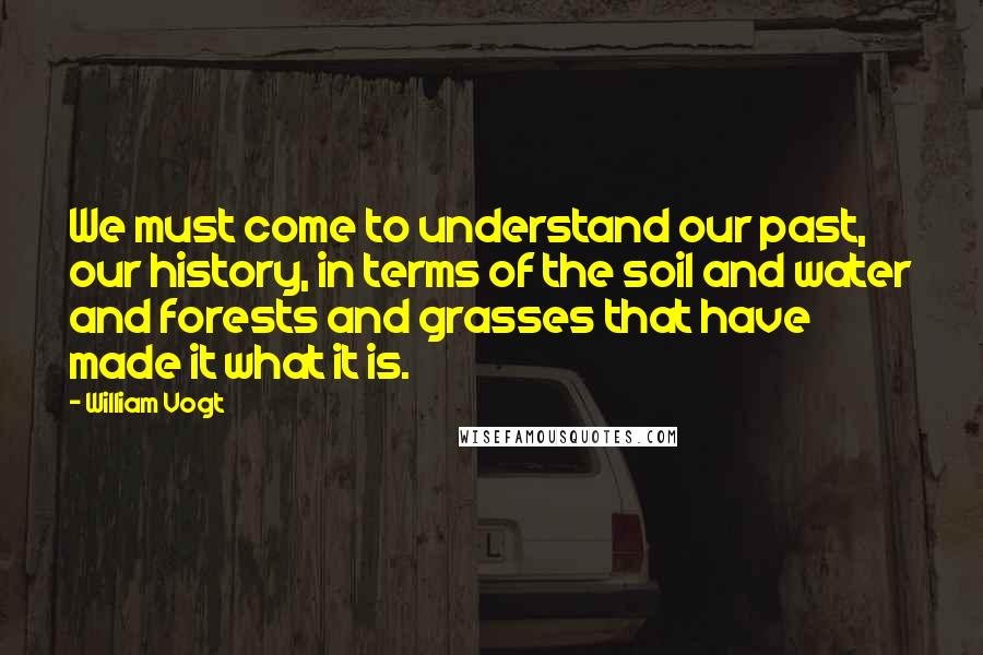 William Vogt Quotes: We must come to understand our past, our history, in terms of the soil and water and forests and grasses that have made it what it is.