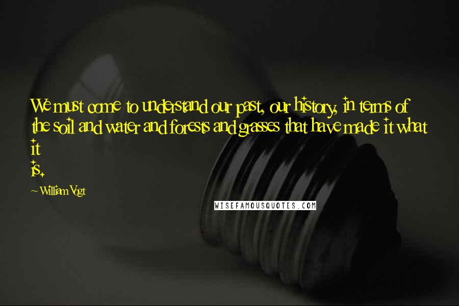 William Vogt Quotes: We must come to understand our past, our history, in terms of the soil and water and forests and grasses that have made it what it is.