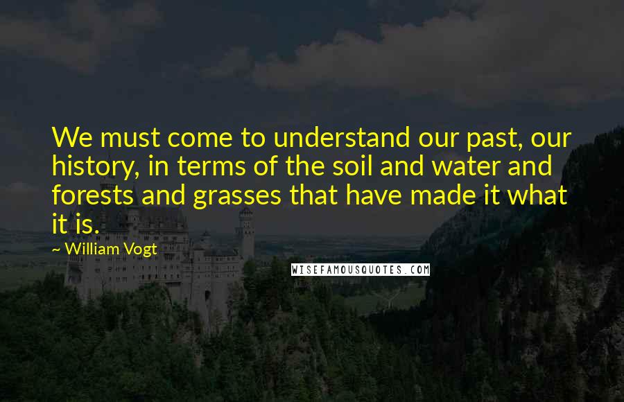 William Vogt Quotes: We must come to understand our past, our history, in terms of the soil and water and forests and grasses that have made it what it is.