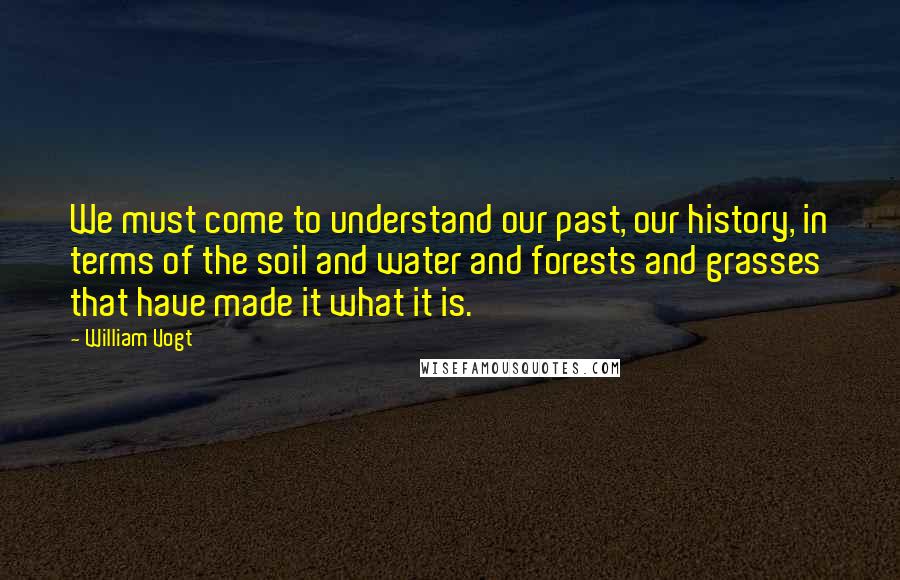 William Vogt Quotes: We must come to understand our past, our history, in terms of the soil and water and forests and grasses that have made it what it is.