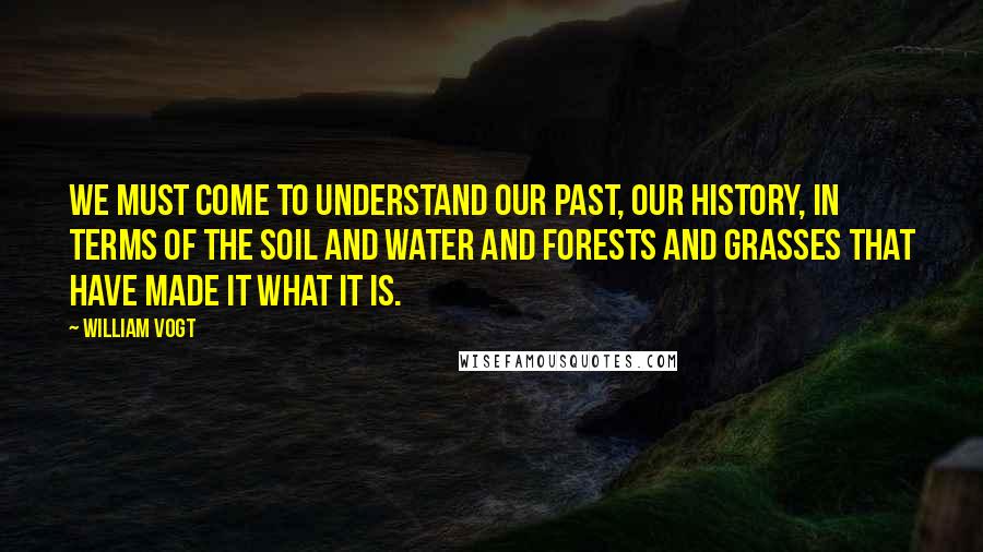 William Vogt Quotes: We must come to understand our past, our history, in terms of the soil and water and forests and grasses that have made it what it is.