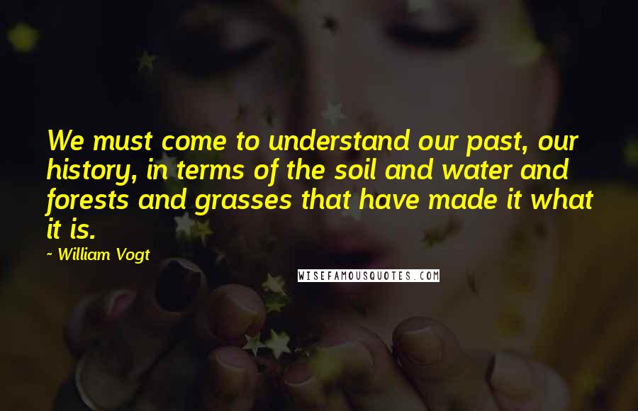 William Vogt Quotes: We must come to understand our past, our history, in terms of the soil and water and forests and grasses that have made it what it is.