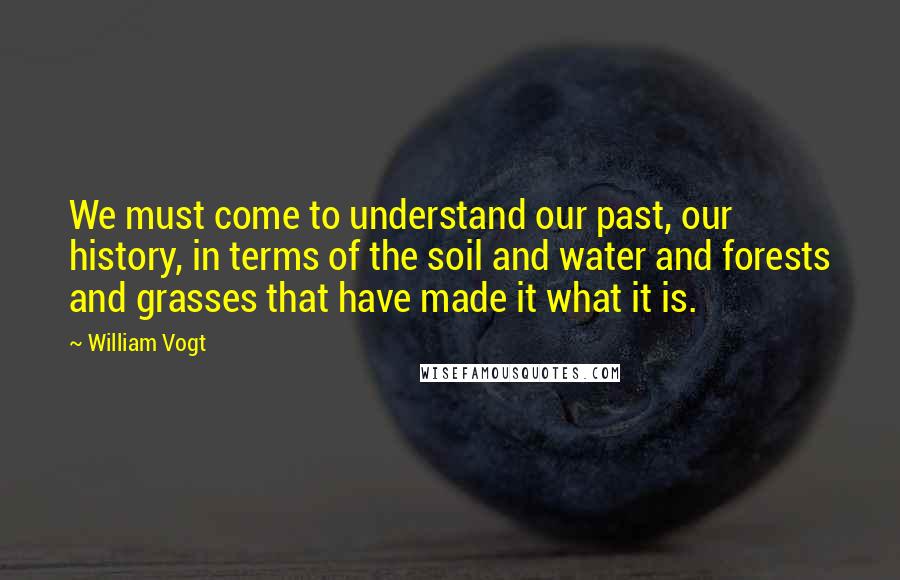 William Vogt Quotes: We must come to understand our past, our history, in terms of the soil and water and forests and grasses that have made it what it is.