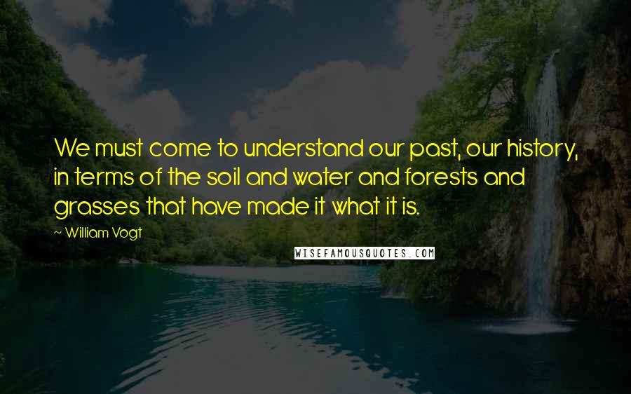 William Vogt Quotes: We must come to understand our past, our history, in terms of the soil and water and forests and grasses that have made it what it is.